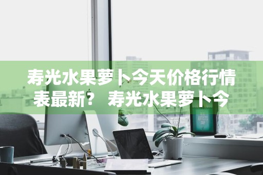 寿光水果萝卜今天价格行情表最新？ 寿光水果萝卜今天价格行情表最新消息