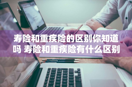 寿险和重疾险的区别你知道吗 寿险和重疾险有什么区别