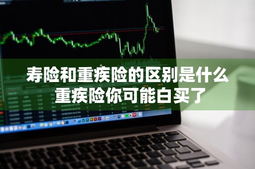 寿险和重疾险的区别是什么 重疾险你可能白买了