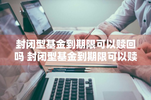 封闭型基金到期限可以赎回吗 封闭型基金到期限可以赎回吗