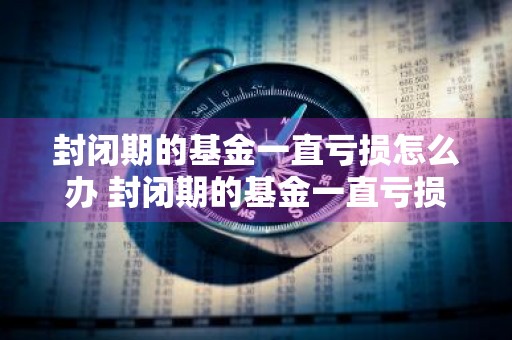 封闭期的基金一直亏损怎么办 封闭期的基金一直亏损怎么办呢
