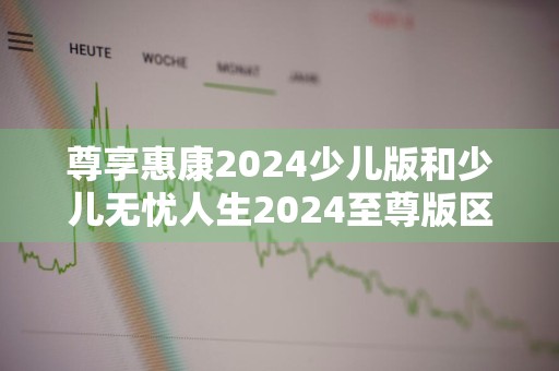 尊享惠康2024少儿版和少儿无忧人生2024至尊版区别是什么