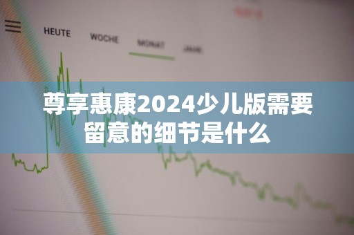 尊享惠康2024少儿版需要留意的细节是什么