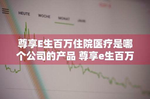 尊享E生百万住院医疗是哪个公司的产品 尊享e生百万住院医疗怎么样