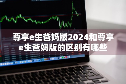 尊享e生爸妈版2024和尊享e生爸妈版的区别有哪些