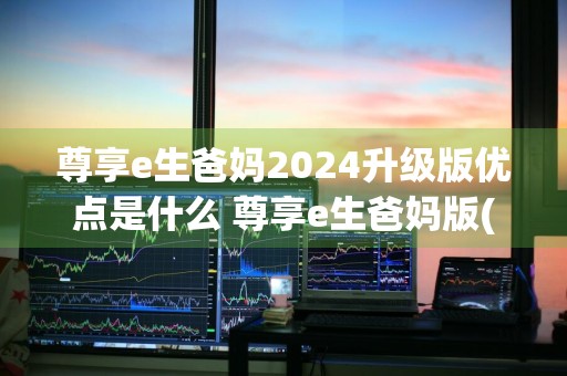 尊享e生爸妈2024升级版优点是什么 尊享e生爸妈版(2020升级版)