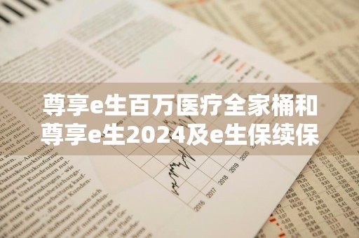 尊享e生百万医疗全家桶和尊享e生2024及e生保续保版有哪些区别