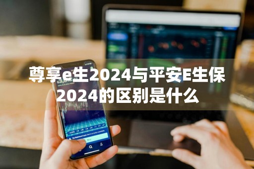 尊享e生2024与平安E生保2024的区别是什么