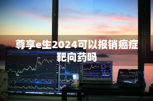 尊享e生2024可以报销癌症靶向药吗