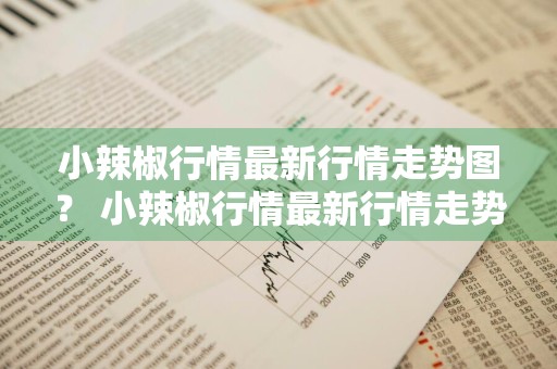小辣椒行情最新行情走势图？ 小辣椒行情最新行情走势图表
