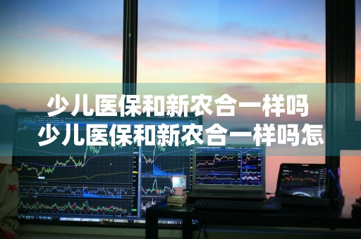 少儿医保和新农合一样吗 少儿医保和新农合一样吗怎么报销