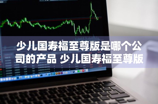 少儿国寿福至尊版是哪个公司的产品 少儿国寿福至尊版怎么样