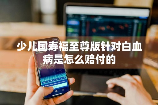 少儿国寿福至尊版针对白血病是怎么赔付的