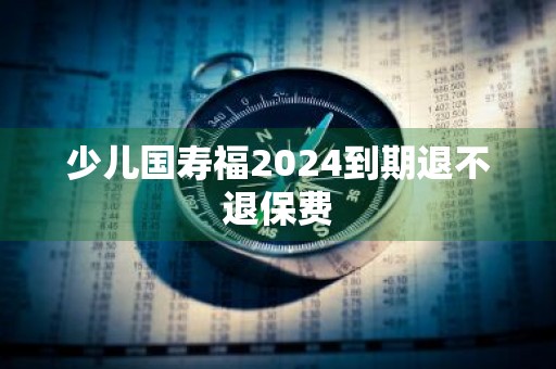少儿国寿福2024到期退不退保费
