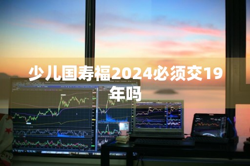 少儿国寿福2024必须交19年吗