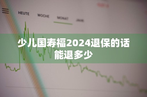 少儿国寿福2024退保的话能退多少