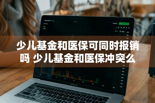 少儿基金和医保可同时报销吗 少儿基金和医保冲突么