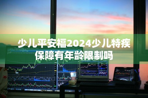 少儿平安福2024少儿特疾保障有年龄限制吗