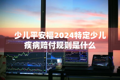 少儿平安福2024特定少儿疾病赔付规则是什么