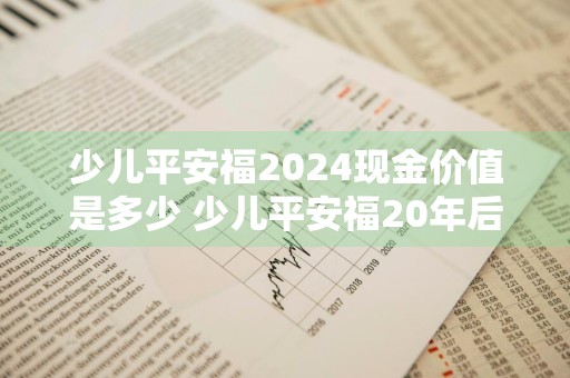 少儿平安福2024现金价值是多少 少儿平安福20年后现金价值