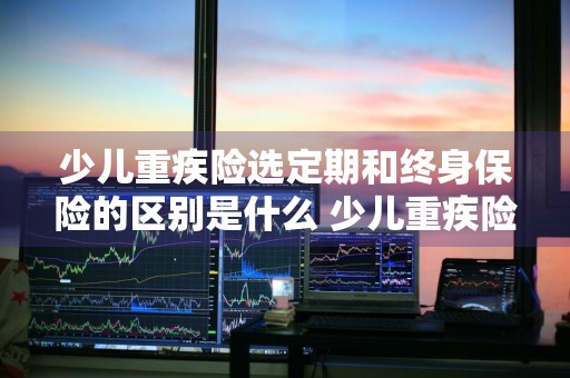 少儿重疾险选定期和终身保险的区别是什么 少儿重疾险选定期和终身保险的区别是什么呢
