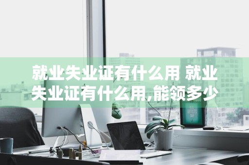 就业失业证有什么用 就业失业证有什么用,能领多少钱