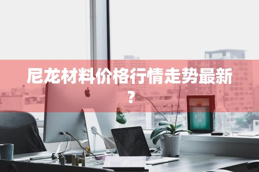 尼龙材料价格行情走势最新?