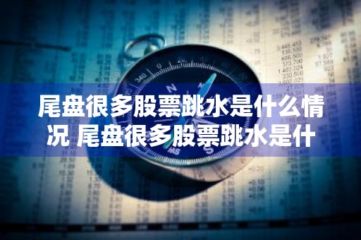 尾盘很多股票跳水是什么情况 尾盘很多股票跳水是什么情况啊