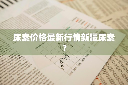 尿素价格最新行情新疆尿素？