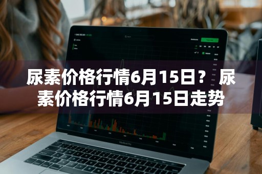 尿素价格行情6月15日？ 尿素价格行情6月15日走势