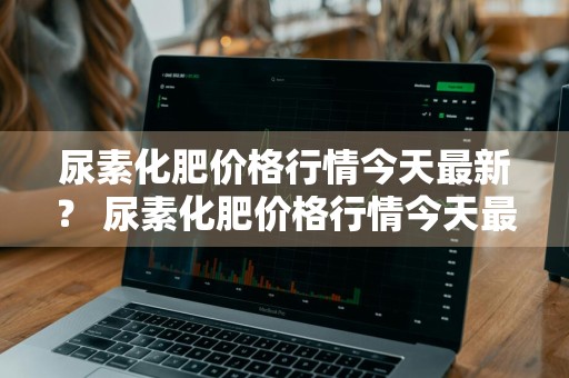 尿素化肥价格行情今天最新？ 尿素化肥价格行情今天最新消息