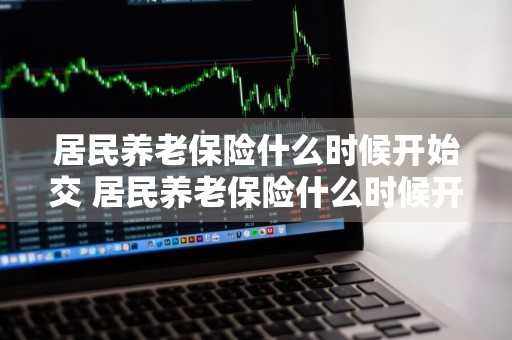 居民养老保险什么时候开始交 居民养老保险什么时候开始交钱