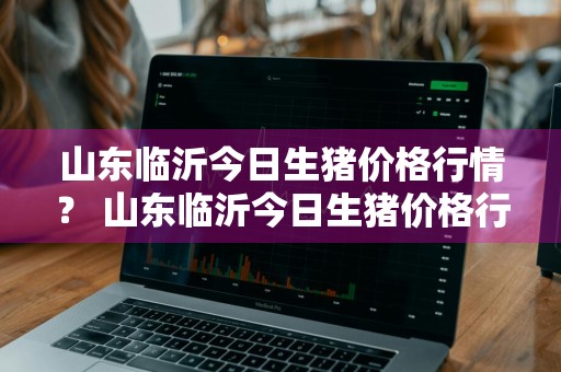 山东临沂今日生猪价格行情？ 山东临沂今日生猪价格行情