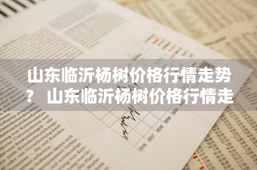 山东临沂杨树价格行情走势？ 山东临沂杨树价格行情走势图