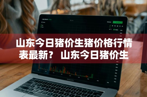 山东今日猪价生猪价格行情表最新？ 山东今日猪价生猪价格行情表最新消息