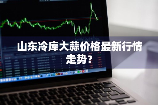 山东冷库大蒜价格最新行情走势？