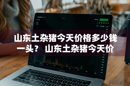 山东土杂猪今天价格多少钱一头？ 山东土杂猪今天价格多少钱一头猪
