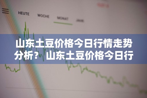 山东土豆价格今日行情走势分析？ 山东土豆价格今日行情走势分析图