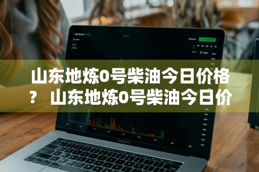 山东地炼0号柴油今日价格？ 山东地炼0号柴油今日价格