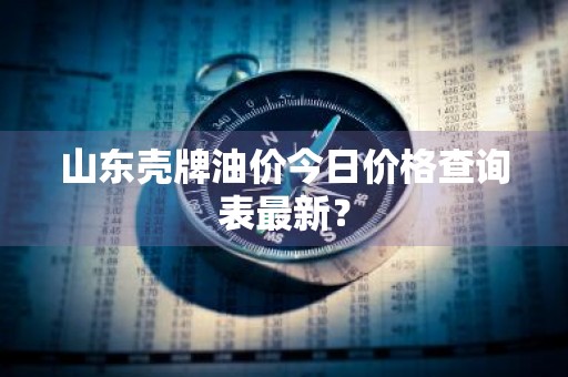 山东壳牌油价今日价格查询表最新？