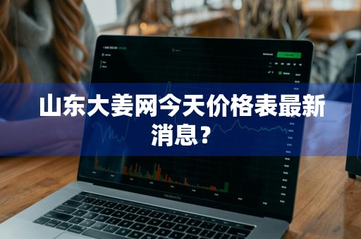 山东大姜网今天价格表最新消息？
