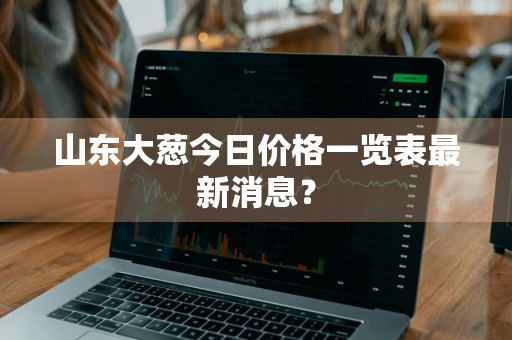山东大葱今日价格一览表最新消息？