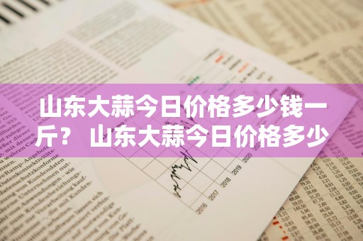 山东大蒜今日价格多少钱一斤？ 山东大蒜今日价格多少钱一斤啊