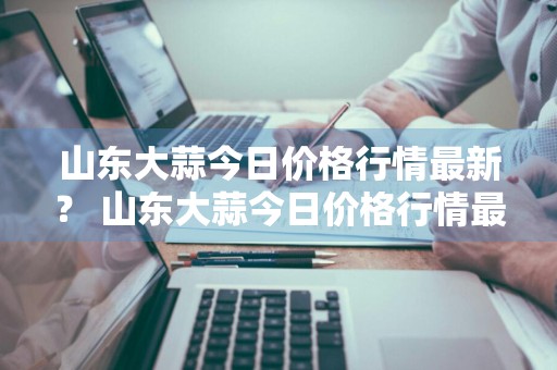 山东大蒜今日价格行情最新？ 山东大蒜今日价格行情最新消息