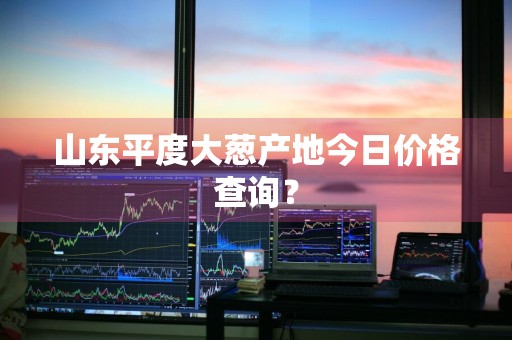 山东平度大葱产地今日价格查询？