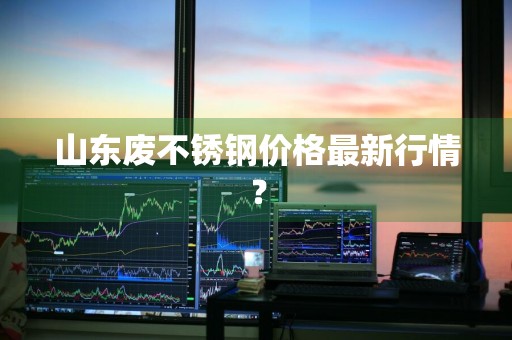 山东废不锈钢价格最新行情？