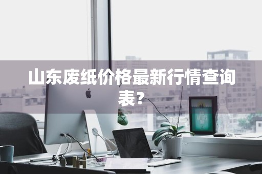 山东废纸价格最新行情查询表？