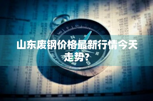 山东废钢价格最新行情今天走势？