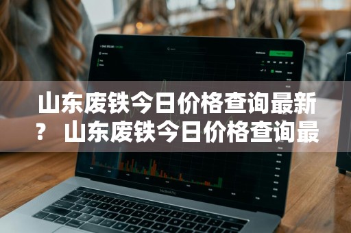 山东废铁今日价格查询最新？ 山东废铁今日价格查询最新消息