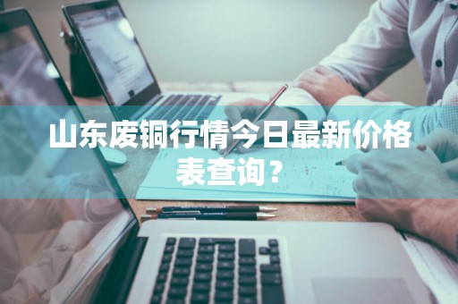 山东废铜行情今日最新价格表查询?